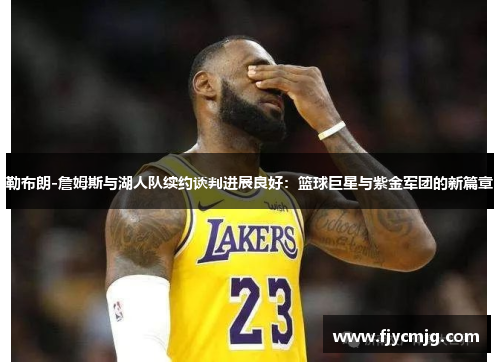 勒布朗-詹姆斯与湖人队续约谈判进展良好：篮球巨星与紫金军团的新篇章